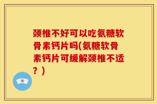 颈椎不好可以吃氨糖软骨素钙片吗(氨糖软骨素钙片可缓解颈椎不适？)