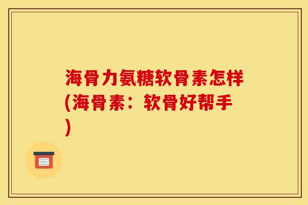 海骨力氨糖软骨素怎样(海骨素：软骨好帮手)