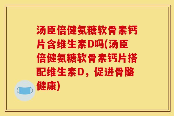 汤臣倍健氨糖软骨素钙片含维生素D吗(汤臣倍健氨糖软骨素钙片搭配维生素D，促进骨骼健康)