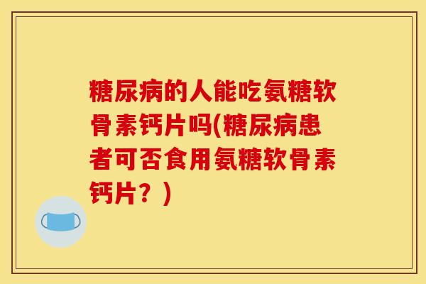 糖尿病的人能吃氨糖软骨素钙片吗(糖尿病患者可否食用氨糖软骨素钙片？)