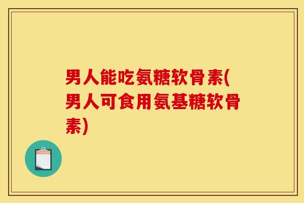 男人能吃氨糖软骨素(男人可食用氨基糖软骨素)