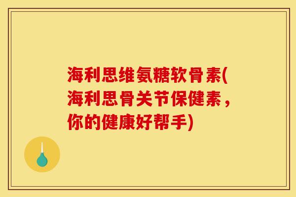 海利思维氨糖软骨素(海利思骨关节保健素，你的健康好帮手)