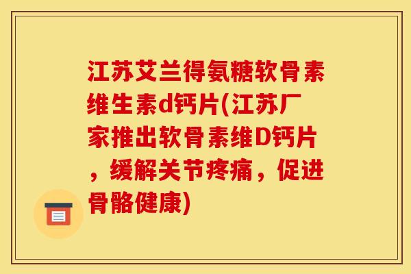江苏艾兰得氨糖软骨素维生素d钙片(江苏厂家推出软骨素维D钙片，缓解关节疼痛，促进骨骼健康)
