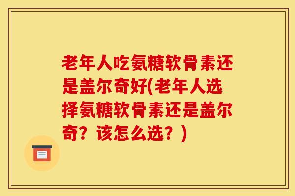 老年人吃氨糖软骨素还是盖尔奇好(老年人选择氨糖软骨素还是盖尔奇？该怎么选？)