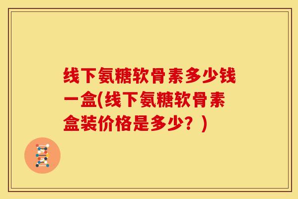 线下氨糖软骨素多少钱一盒(线下氨糖软骨素盒装价格是多少？)