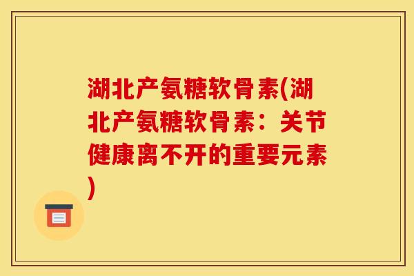 湖北产氨糖软骨素(湖北产氨糖软骨素：关节健康离不开的重要元素)