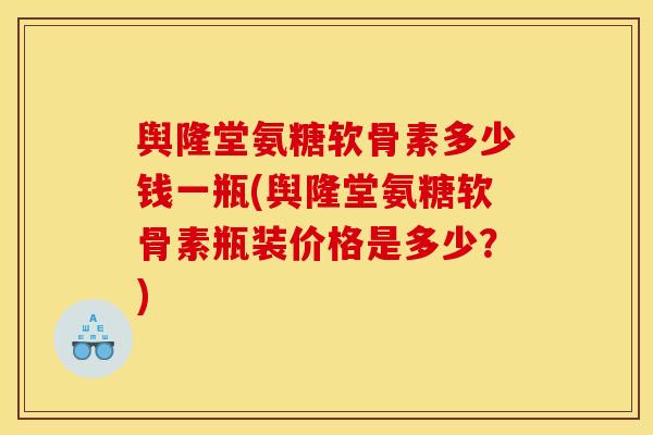 舆隆堂氨糖软骨素多少钱一瓶(舆隆堂氨糖软骨素瓶装价格是多少？)
