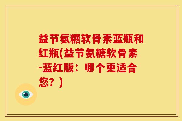 益节氨糖软骨素蓝瓶和红瓶(益节氨糖软骨素-蓝红版：哪个更适合您？)