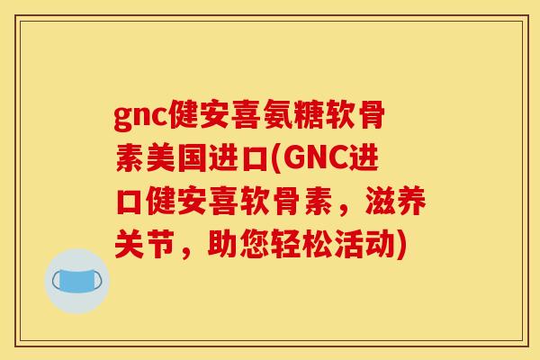 gnc健安喜氨糖软骨素美国进口(GNC进口健安喜软骨素，滋养关节，助您轻松活动)