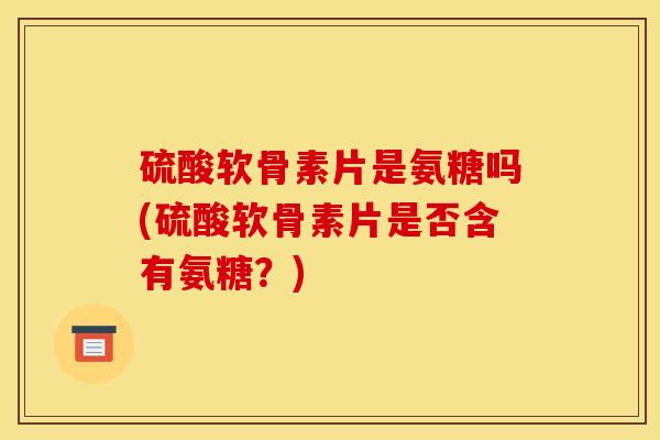 硫酸软骨素片是氨糖吗(硫酸软骨素片是否含有氨糖？)