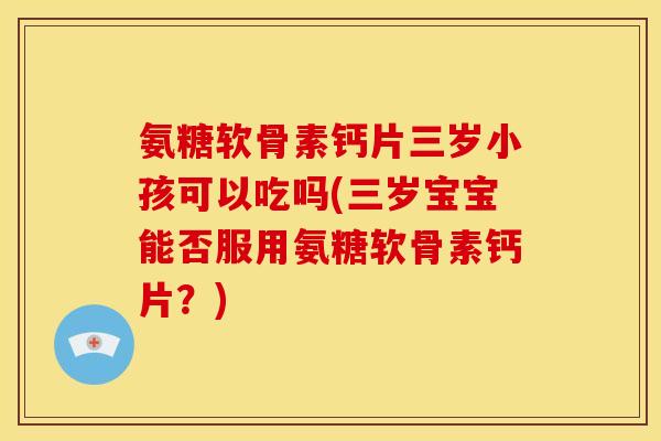 氨糖软骨素钙片三岁小孩可以吃吗(三岁宝宝能否服用氨糖软骨素钙片？)