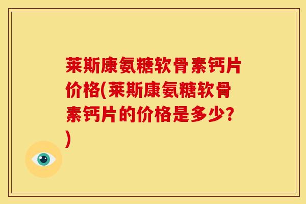 莱斯康氨糖软骨素钙片价格(莱斯康氨糖软骨素钙片的价格是多少？)
