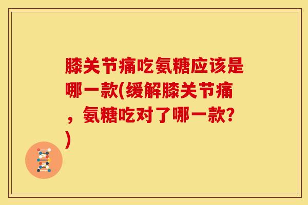 膝关节痛吃氨糖应该是哪一款(缓解膝关节痛，氨糖吃对了哪一款？)