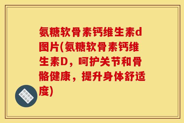 氨糖软骨素钙维生素d图片(氨糖软骨素钙维生素D，呵护关节和骨骼健康，提升身体舒适度)