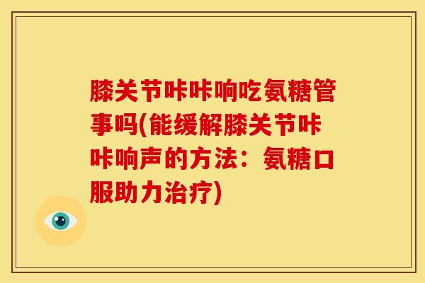 膝关节咔咔响吃氨糖管事吗(能缓解膝关节咔咔响声的方法：氨糖口服助力治疗)