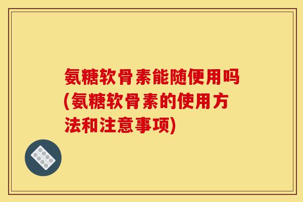 氨糖软骨素能随便用吗(氨糖软骨素的使用方法和注意事项)