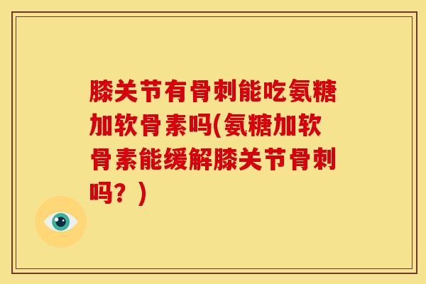 膝关节有骨刺能吃氨糖加软骨素吗(氨糖加软骨素能缓解膝关节骨刺吗？)
