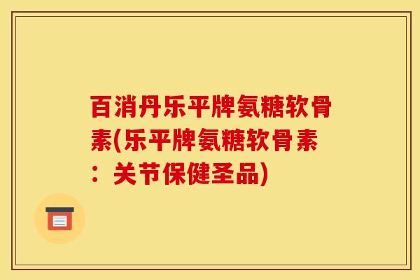 百消丹乐平牌氨糖软骨素(乐平牌氨糖软骨素：关节保健圣品)
