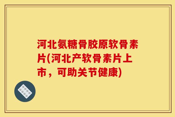 河北氨糖骨胶原软骨素片(河北产软骨素片上市，可助关节健康)