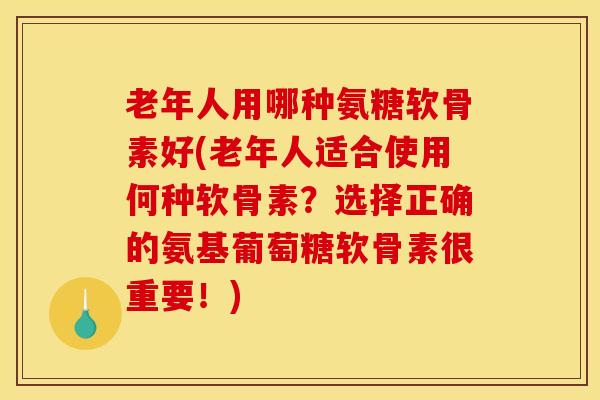 老年人用哪种氨糖软骨素好(老年人适合使用何种软骨素？选择正确的氨基葡萄糖软骨素很重要！)
