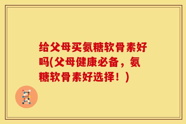 给父母买氨糖软骨素好吗(父母健康必备，氨糖软骨素好选择！)