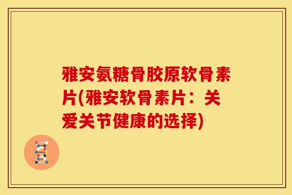 雅安氨糖骨胶原软骨素片(雅安软骨素片：关爱关节健康的选择)