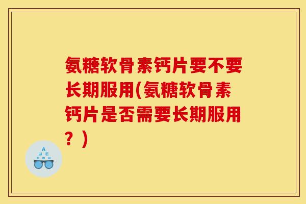 氨糖软骨素钙片要不要长期服用(氨糖软骨素钙片是否需要长期服用？)