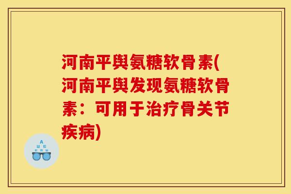 河南平舆氨糖软骨素(河南平舆发现氨糖软骨素：可用于治疗骨关节疾病)