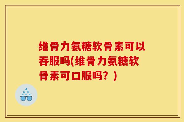 维骨力氨糖软骨素可以吞服吗(维骨力氨糖软骨素可口服吗？)