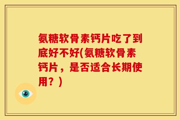 氨糖软骨素钙片吃了到底好不好(氨糖软骨素钙片，是否适合长期使用？)