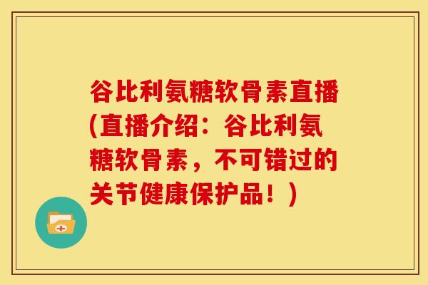 谷比利氨糖软骨素直播(直播介绍：谷比利氨糖软骨素，不可错过的关节健康保护品！)