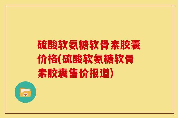 硫酸软氨糖软骨素胶囊价格(硫酸软氨糖软骨素胶囊售价报道)