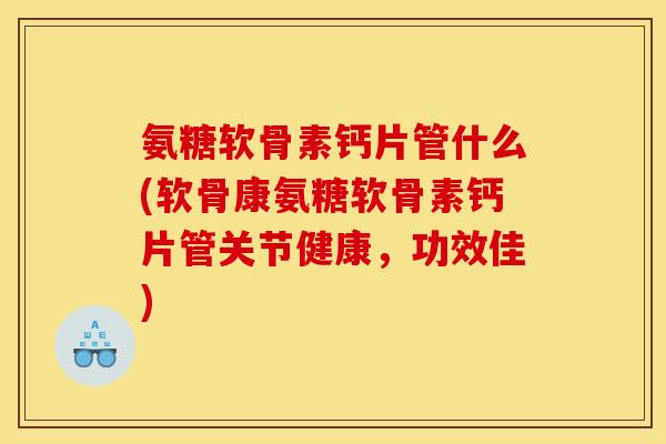 氨糖软骨素钙片管什么(软骨康氨糖软骨素钙片管关节健康，功效佳)