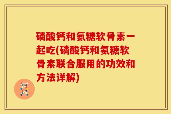 磷酸钙和氨糖软骨素一起吃(磷酸钙和氨糖软骨素联合服用的功效和方法详解)