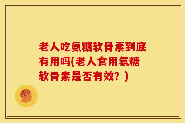 老人吃氨糖软骨素到底有用吗(老人食用氨糖软骨素是否有效？)