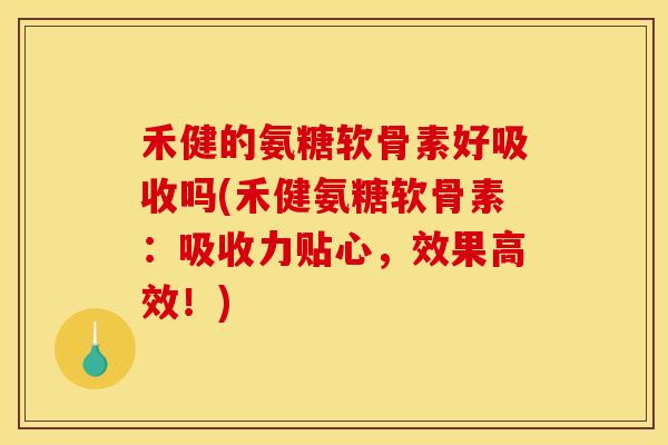 禾健的氨糖软骨素好吸收吗(禾健氨糖软骨素：吸收力贴心，效果高效！)