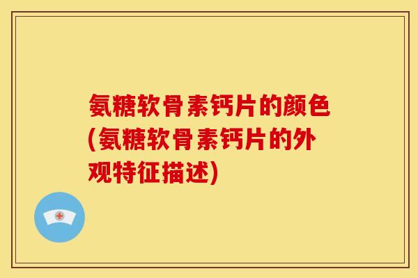 氨糖软骨素钙片的颜色(氨糖软骨素钙片的外观特征描述)