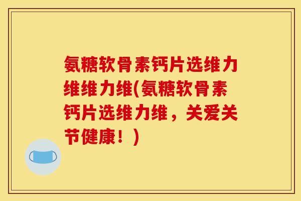 氨糖软骨素钙片选维力维维力维(氨糖软骨素钙片选维力维，关爱关节健康！)