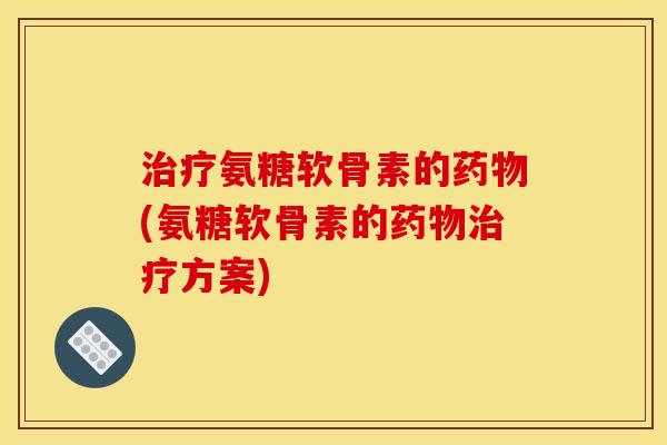 治疗氨糖软骨素的药物(氨糖软骨素的药物治疗方案)