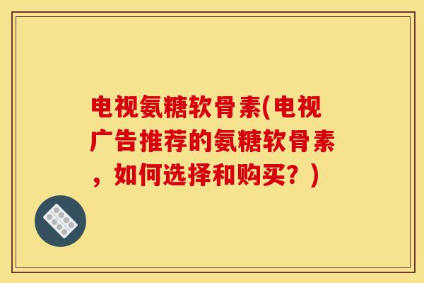 电视氨糖软骨素(电视广告推荐的氨糖软骨素，如何选择和购买？)