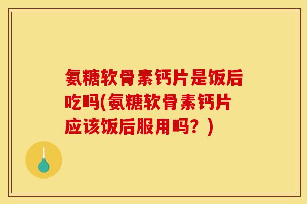 氨糖软骨素钙片是饭后吃吗(氨糖软骨素钙片应该饭后服用吗？)