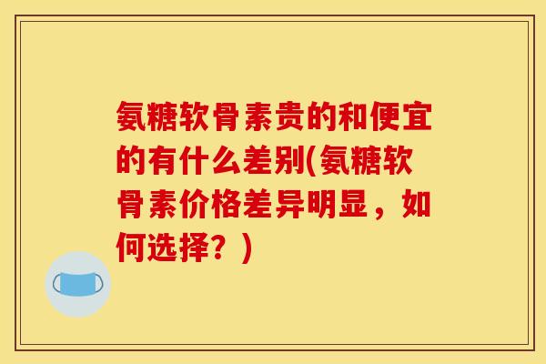 氨糖软骨素贵的和便宜的有什么差别(氨糖软骨素价格差异明显，如何选择？)