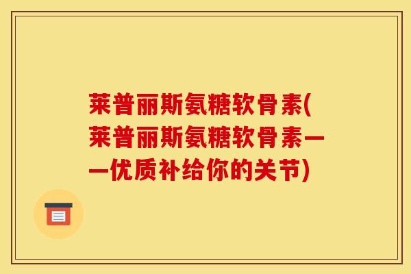 莱普丽斯氨糖软骨素(莱普丽斯氨糖软骨素——优质补给你的关节)