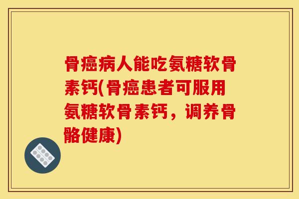 骨癌病人能吃氨糖软骨素钙(骨癌患者可服用氨糖软骨素钙，调养骨骼健康)