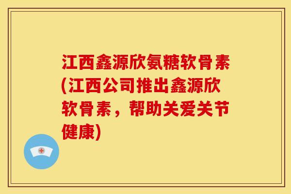 江西鑫源欣氨糖软骨素(江西公司推出鑫源欣软骨素，帮助关爱关节健康)