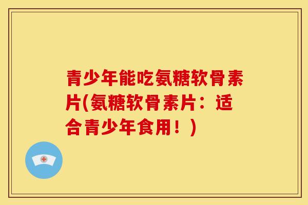 青少年能吃氨糖软骨素片(氨糖软骨素片：适合青少年食用！)