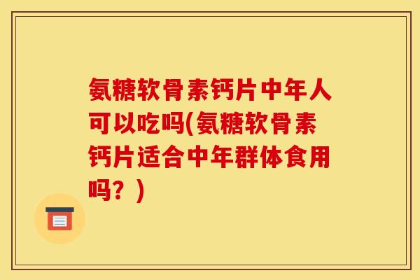 氨糖软骨素钙片中年人可以吃吗(氨糖软骨素钙片适合中年群体食用吗？)