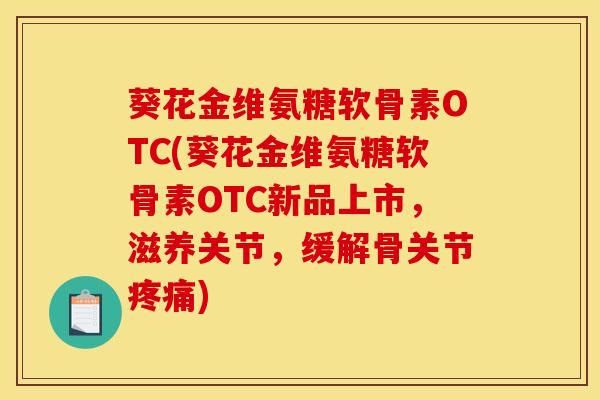 葵花金维氨糖软骨素OTC(葵花金维氨糖软骨素OTC新品上市，滋养关节，缓解骨关节疼痛)
