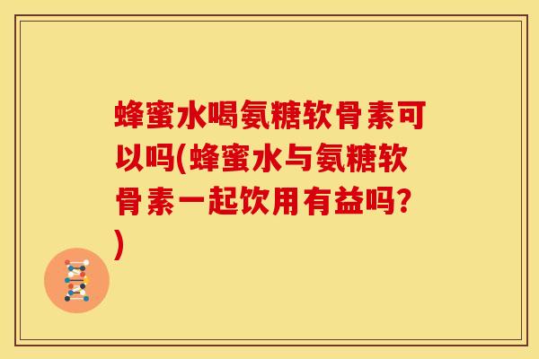 蜂蜜水喝氨糖软骨素可以吗(蜂蜜水与氨糖软骨素一起饮用有益吗？)