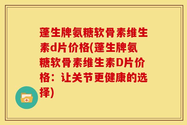 蓬生牌氨糖软骨素维生素d片价格(蓬生牌氨糖软骨素维生素D片价格：让关节更健康的选择)